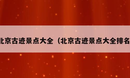 北京古迹景点大全（北京古迹景点大全排名）