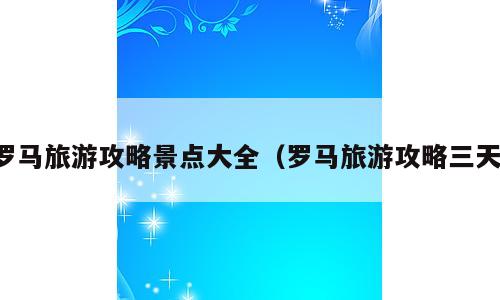 罗马旅游攻略景点大全（罗马旅游攻略三天）