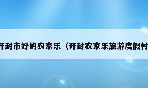 开封市好的农家乐（开封农家乐旅游度假村）