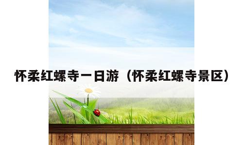 怀柔红螺寺一日游（怀柔红螺寺景区）