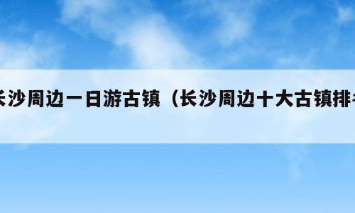 长沙周边一日游古镇（长沙周边十大古镇排名）