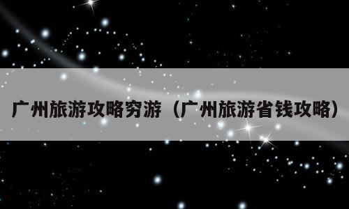 广州旅游攻略穷游（广州旅游省钱攻略）
