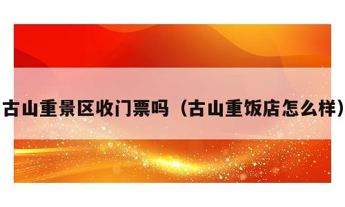 古山重景区收门票吗（古山重饭店怎么样）