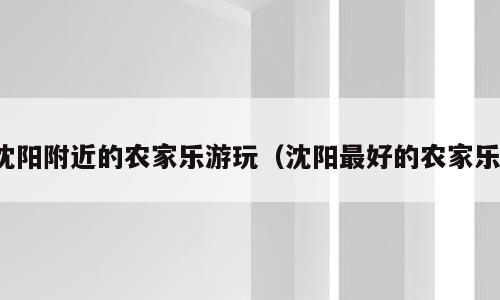 沈阳附近的农家乐游玩（沈阳最好的农家乐）