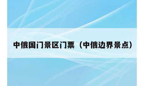 中俄国门景区门票（中俄边界景点）