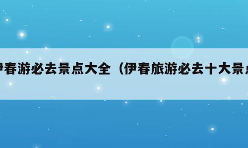 伊春游必去景点大全（伊春旅游必去十大景点）