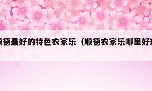 顺德最好的特色农家乐（顺德农家乐哪里好玩）