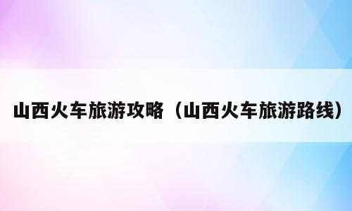 山西火车旅游攻略（山西火车旅游路线）