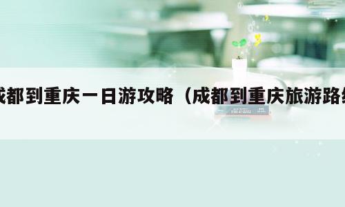 成都到重庆一日游攻略（成都到重庆旅游路线）