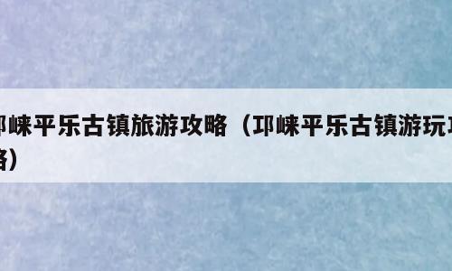 邛崃平乐古镇旅游攻略（邛崃平乐古镇游玩攻略）