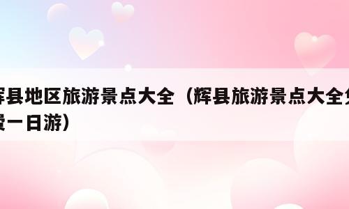辉县地区旅游景点大全（辉县旅游景点大全免费一日游）