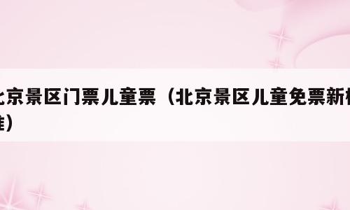 北京景区门票儿童票（北京景区儿童免票新标准）