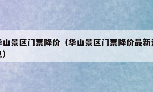 华山景区门票降价（华山景区门票降价最新消息）