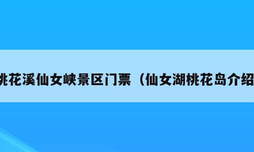 桃花溪仙女峡景区门票（仙女湖桃花岛介绍）