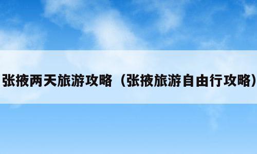 张掖两天旅游攻略（张掖旅游自由行攻略）