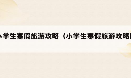 小学生寒假旅游攻略（小学生寒假旅游攻略图）