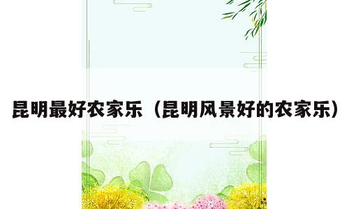 昆明最好农家乐（昆明风景好的农家乐）