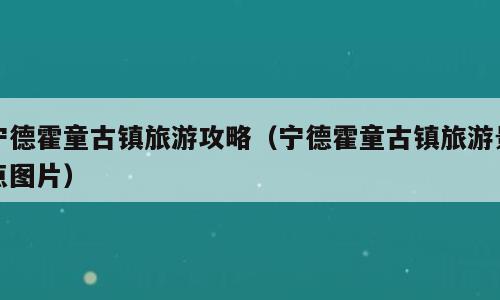 宁德霍童古镇旅游攻略（宁德霍童古镇旅游景点图片）