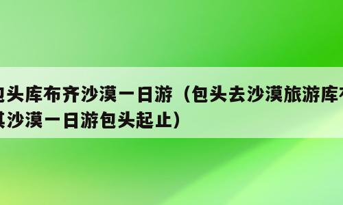 包头库布齐沙漠一日游（包头去沙漠旅游库布其沙漠一日游包头起止）