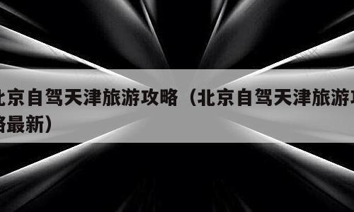 北京自驾天津旅游攻略（北京自驾天津旅游攻略最新）