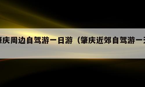 肇庆周边自驾游一日游（肇庆近郊自驾游一天）