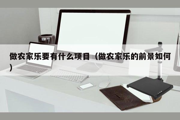 做农家乐要有什么项目（做农家乐的前景如何）