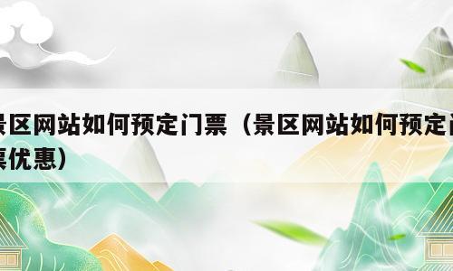 景区网站如何预定门票（景区网站如何预定门票优惠）