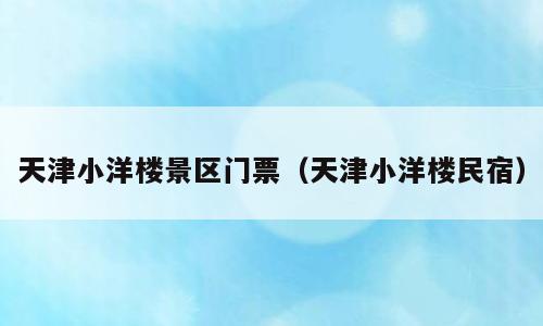 天津小洋楼景区门票（天津小洋楼民宿）