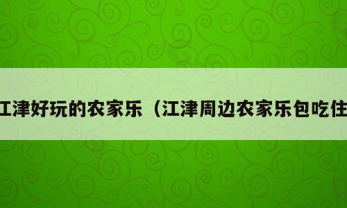 江津好玩的农家乐（江津周边农家乐包吃住）