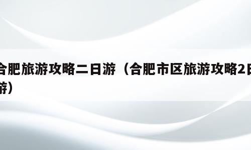 合肥旅游攻略二日游（合肥市区旅游攻略2日游）