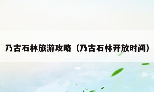 乃古石林旅游攻略（乃古石林开放时间）