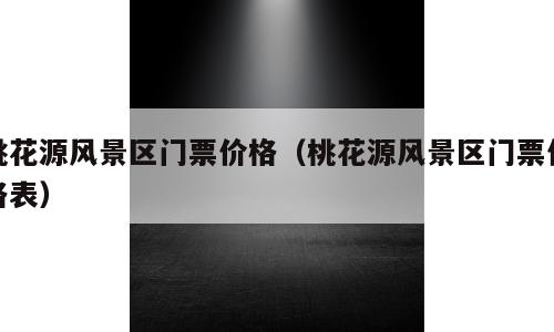 桃花源风景区门票价格（桃花源风景区门票价格表）