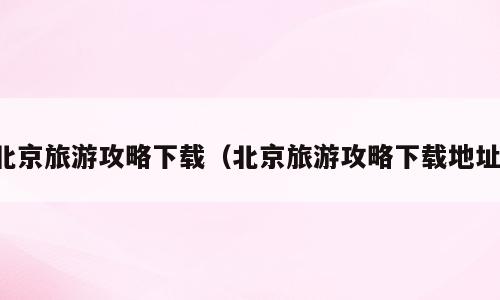 北京旅游攻略下载（北京旅游攻略下载地址）