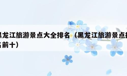 黑龙江旅游景点大全排名（黑龙江旅游景点排名前十）