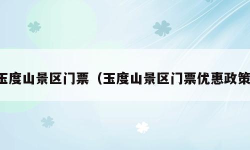 玉度山景区门票（玉度山景区门票优惠政策）