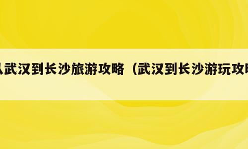 从武汉到长沙旅游攻略（武汉到长沙游玩攻略）