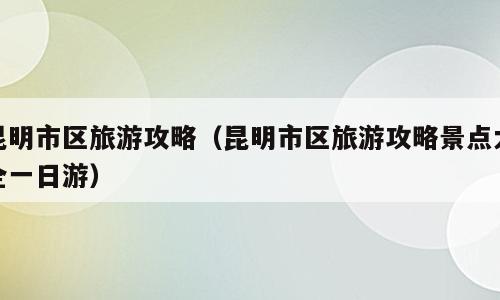 昆明市区旅游攻略（昆明市区旅游攻略景点大全一日游）