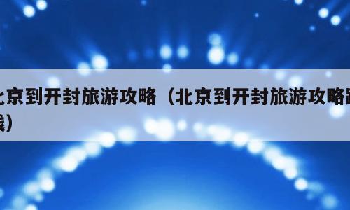 北京到开封旅游攻略（北京到开封旅游攻略路线）