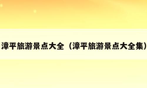 漳平旅游景点大全（漳平旅游景点大全集）
