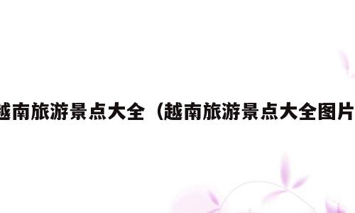 越南旅游景点大全（越南旅游景点大全图片）