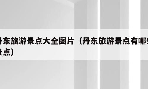 丹东旅游景点大全图片（丹东旅游景点有哪些景点）