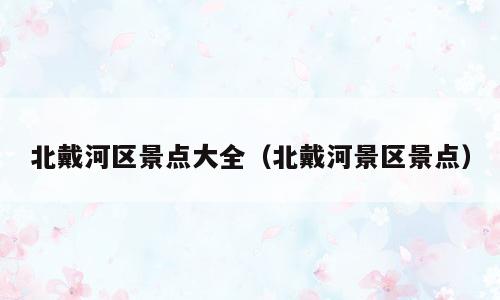 北戴河区景点大全（北戴河景区景点）