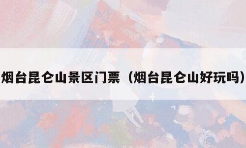 烟台昆仑山景区门票（烟台昆仑山好玩吗）