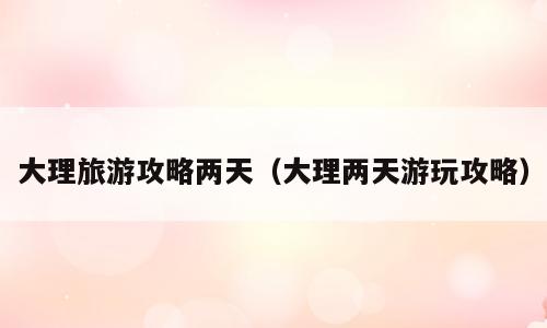 大理旅游攻略两天（大理两天游玩攻略）