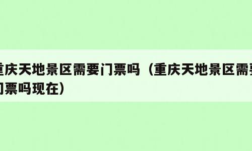 重庆天地景区需要门票吗（重庆天地景区需要门票吗现在）