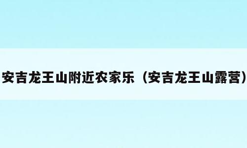 安吉龙王山附近农家乐（安吉龙王山露营）
