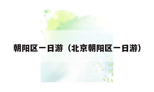 朝阳区一日游（北京朝阳区一日游）
