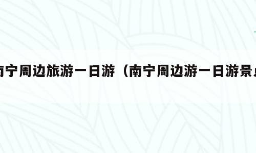 南宁周边旅游一日游（南宁周边游一日游景点）