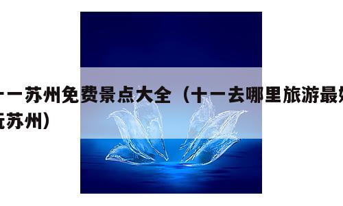 十一苏州免费景点大全（十一去哪里旅游最好玩苏州）