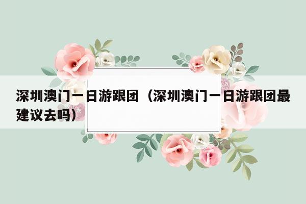 深圳澳门一日游跟团（深圳澳门一日游跟团最建议去吗）